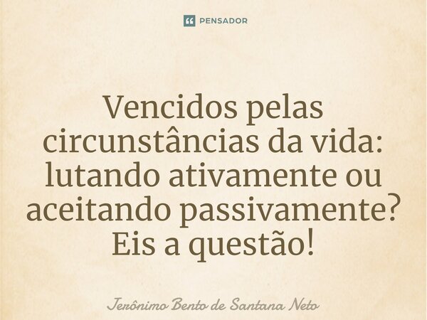 Vencidos pelas circunstâncias da vida: lutando ativamente ou aceitando passivamente? Eis a questão!... Frase de Jerônimo Bento de Santana Neto.