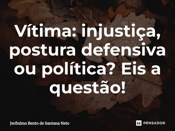 Vítima: injustiça, postura defensiva ou política? Eis a questão!... Frase de Jerônimo Bento de Santana Neto.