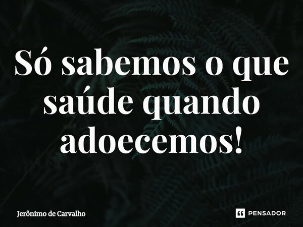 ⁠Só sabemos o que saúde quando adoecemos!... Frase de Jerônimo de Carvalho.