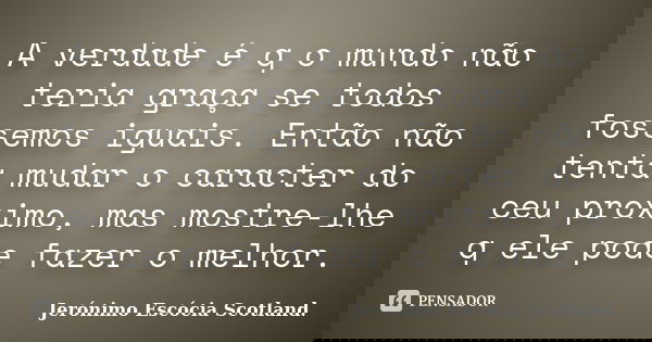 A verdade é q o mundo não teria graça se todos fossemos iguais. Então não tenta mudar o caracter do ceu proximo, mas mostre-lhe q ele pode fazer o melhor.... Frase de Jerónimo Escócia Scotland..