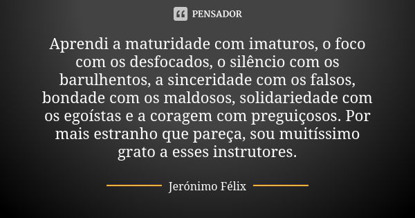 Aprendi a maturidade com imaturos, o foco com os desfocados, o silêncio com os barulhentos, a sinceridade com os falsos, bondade com os maldosos, solidariedade ... Frase de Jerónimo Félix.