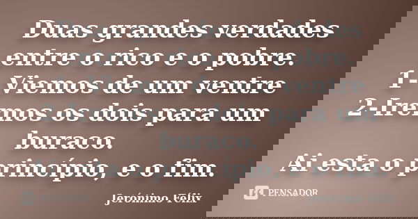 Duas grandes verdades entre o rico e o pobre. 1- Viemos de um ventre 2-Iremos os dois para um buraco. Ai esta o princípio, e o fim.... Frase de Jerónimo Félix.