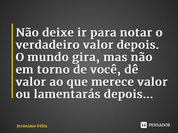 ⁠Não deixe ir para notar o verdadeiro valor depois. O mundo gira, mas não em torno de você, dê valor ao que merece valor ou lamentarás depois...... Frase de Jerónimo Félix.