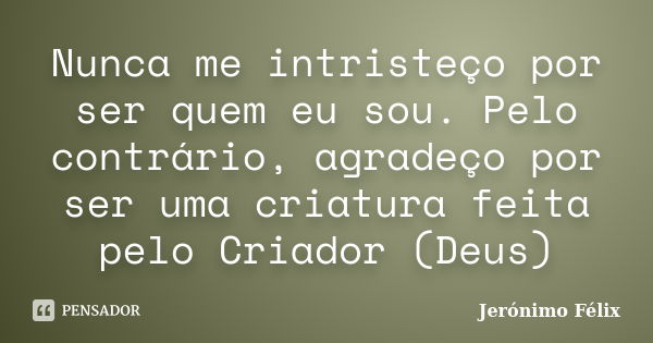 Nunca me intristeço por ser quem eu sou. Pelo contrário, agradeço por ser uma criatura feita pelo Criador (Deus)... Frase de Jerónimo Félix.