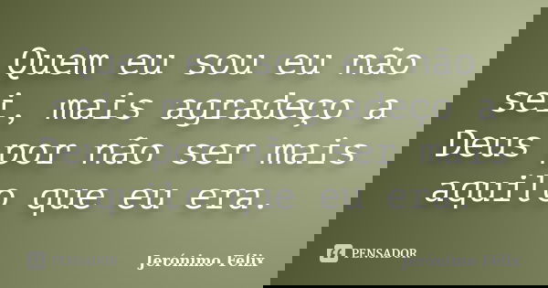 Quem eu sou eu não sei, mais agradeço a Deus por não ser mais aquilo que eu era.... Frase de Jerónimo Félix.