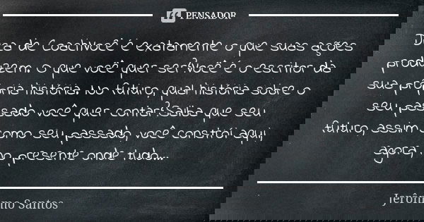 Dica de Coach Você é exatamente o que suas ações produzem.O que você quer ser?Você é o escritor da sua própria história. No futuro, qual história sobre o seu ... Frase de Jerônimo Santos.