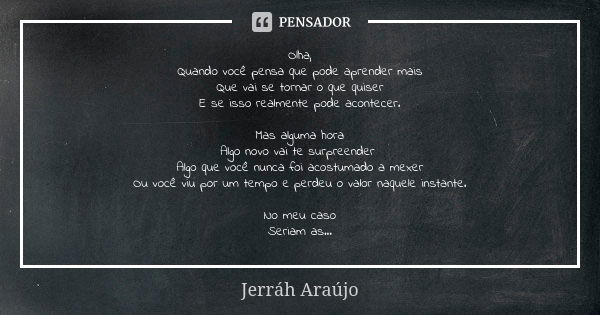 Olha, Quando você pensa que pode aprender mais Que vai se tornar o que quiser E se isso realmente pode acontecer. Mas alguma hora Algo novo vai te surpreender A... Frase de Jerráh Araújo.