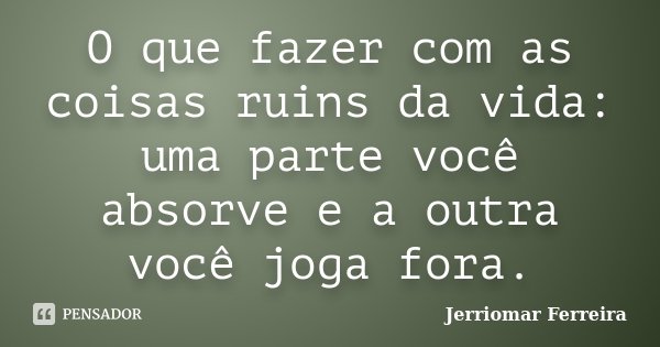 O que fazer com as coisas ruins da vida: uma parte você absorve e a outra você joga fora.... Frase de Jerriomar Ferreira.