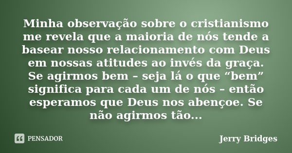 Minha observação sobre o cristianismo me revela que a maioria de nós tende a basear nosso relacionamento com Deus em nossas atitudes ao invés da graça. Se agirm... Frase de Jerry Bridges.