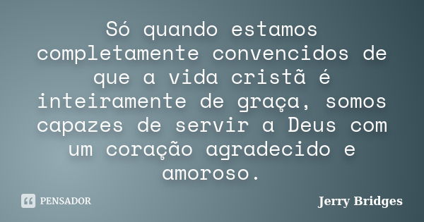 Só quando estamos completamente convencidos de que a vida cristã é inteiramente de graça, somos capazes de servir a Deus com um coração agradecido e amoroso.... Frase de Jerry Bridges.