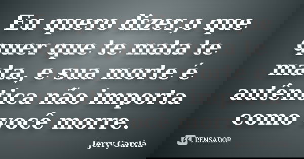 Eu quero dizer,o que quer que te mata te mata, e sua morte é autêntica não importa como você morre.... Frase de Jerry Garcia.