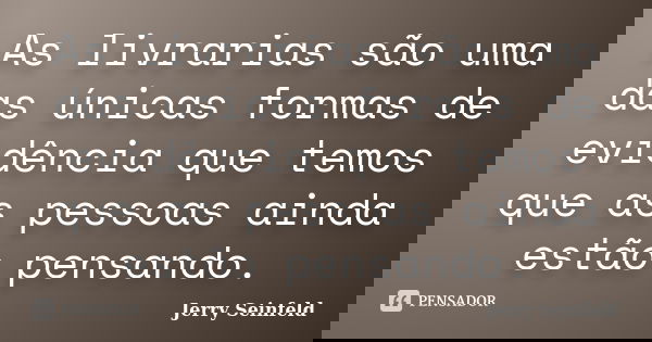 As livrarias são uma das únicas formas de evidência que temos que as pessoas ainda estão pensando.... Frase de Jerry Seinfeld.
