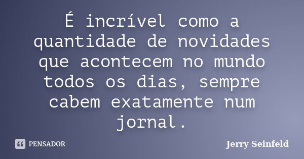 É incrível como a quantidade de novidades que acontecem no mundo todos os dias, sempre cabem exatamente num jornal.... Frase de Jerry Seinfeld.