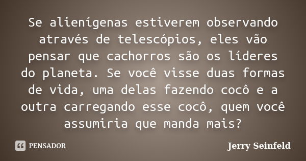 Se alienígenas estiverem observando através de telescópios, eles vão pensar que cachorros são os líderes do planeta. Se você visse duas formas de vida, uma dela... Frase de Jerry Seinfeld.