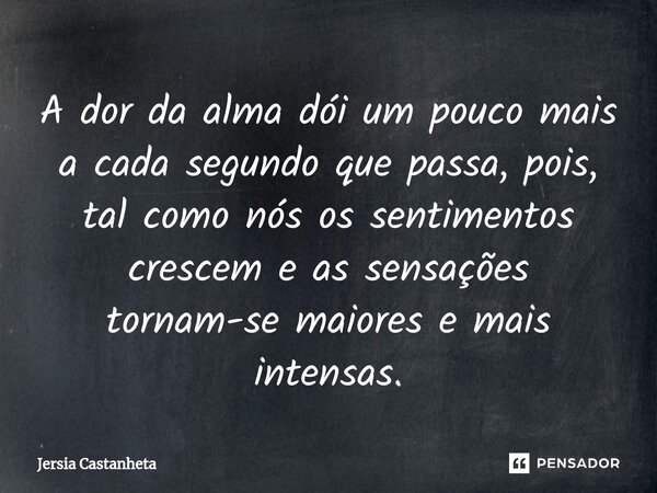 ⁠A dor da alma dói um pouco mais a cada segundo que passa, pois, tal como nós os sentimentos crescem e as sensações tornam-se maiores e mais intensas.... Frase de Jérsia Castanheta.