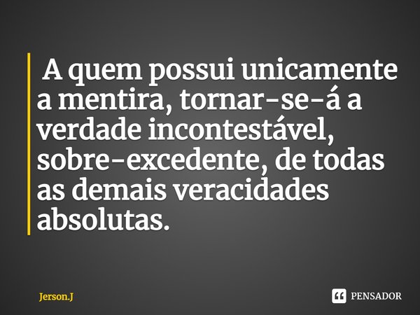 ⁠ A quem possui unicamente a mentira, tornar-se-á a verdade incontestável, sobre-excedente, de todas as demais veracidades absolutas.... Frase de Jerson.J.