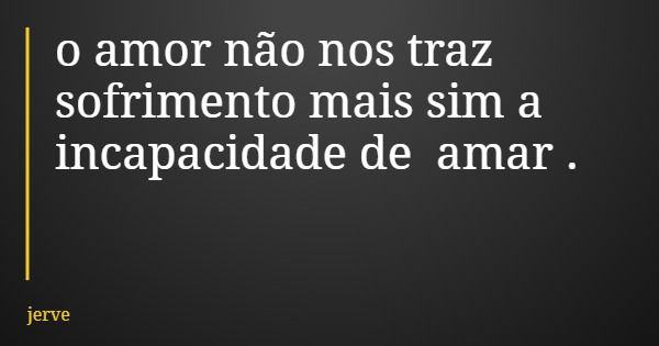 o amor não nos traz sofrimento mais sim a incapacidade de amar .... Frase de jerve.