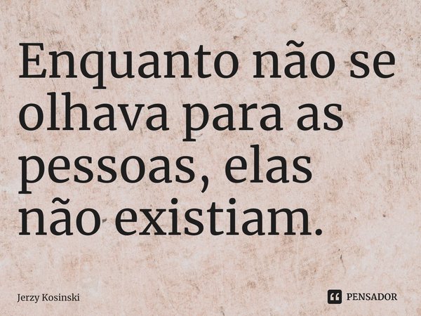 ⁠Enquanto não se olhava para as pessoas, elas não existiam.... Frase de Jerzy Kosinski.
