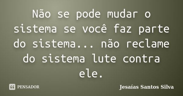 Não se pode mudar o sistema se você faz parte do sistema... não reclame do sistema lute contra ele.... Frase de Jesaías Santos Silva.