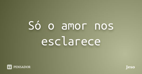 Só o amor nos esclarece... Frase de Jeso.