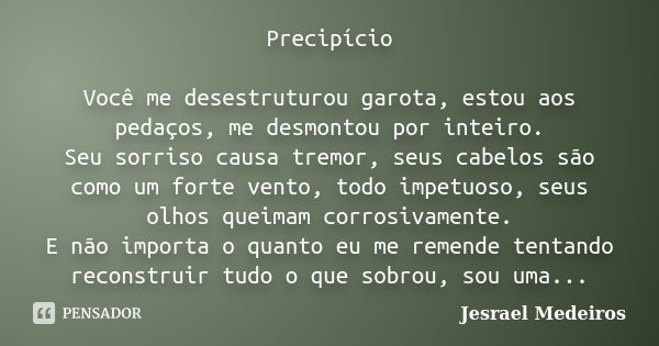 Precipício Você me desestruturou garota, estou aos pedaços, me desmontou por inteiro. Seu sorriso causa tremor, seus cabelos são como um forte vento, todo impet... Frase de Jesrael Medeiros.