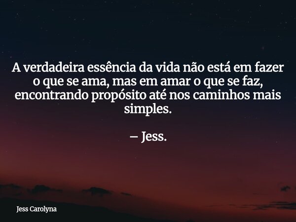 A verdadeira essência da vida não está em fazer o que se ama, mas em amar o que se faz, encontrando propósito até nos caminhos mais simples. – Jess.... Frase de Jess Carolyna.
