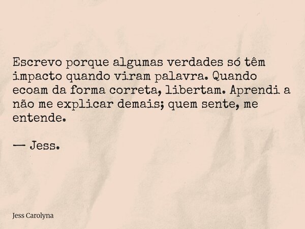 Escrevo porque algumas verdades só têm impacto quando viram palavra. Quando ecoam da forma correta, libertam. Aprendi a não me explicar demais; quem sente, me e... Frase de Jess Carolyna.