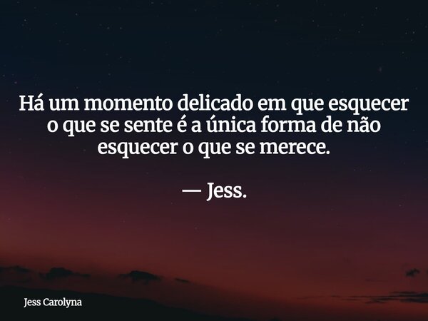 Há um momento delicado em que esquecer o que se sente é a única forma de não esquecer o que se merece. — Jess.... Frase de Jess Carolyna.