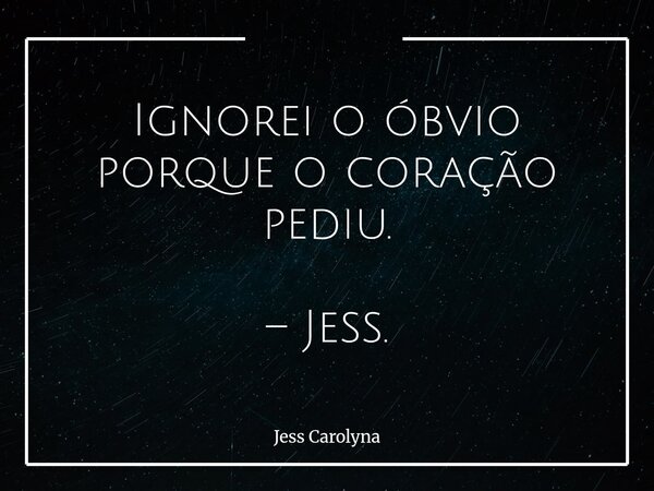 Ignorei o óbvio porque o coração pediu. – Jess.... Frase de Jess Carolyna.