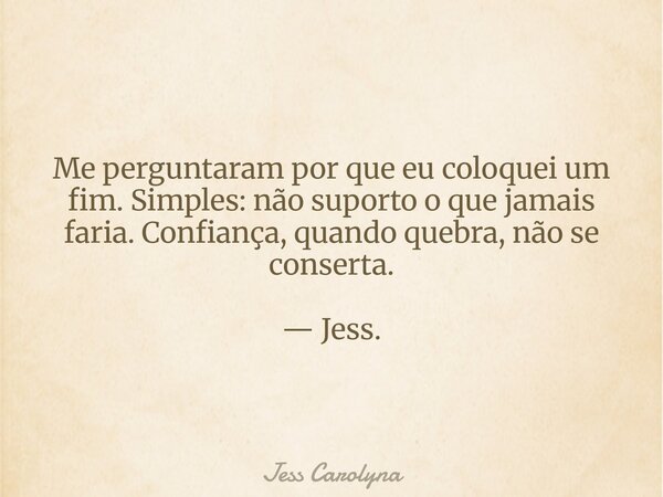 Me perguntaram por que eu coloquei um fim. Simples: não suporto o que jamais faria. Confiança, quando quebra, não se conserta. — Jess.... Frase de Jess Carolyna.