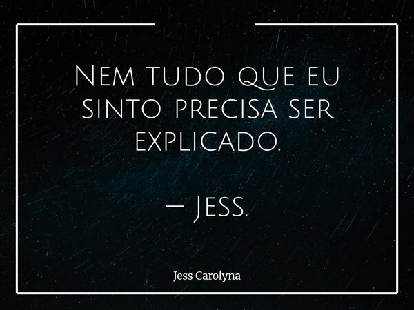 Nem tudo que eu sinto precisa ser explicado. — Jess.... Frase de Jess Carolyna.