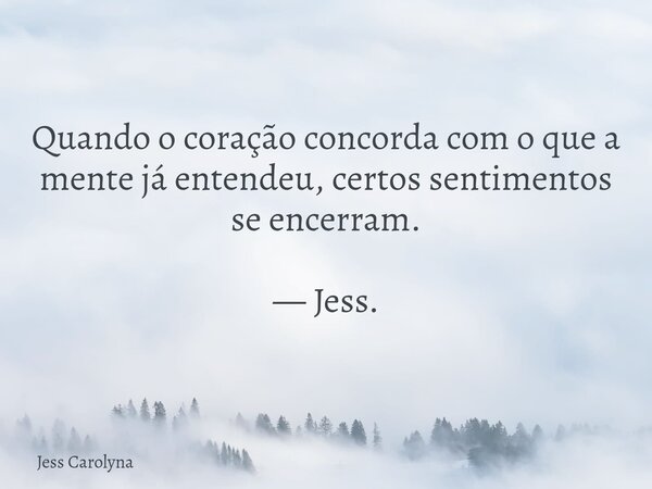Quando o coração concorda com o que a mente já entendeu, certos sentimentos se encerram. — Jess.... Frase de Jess Carolyna.
