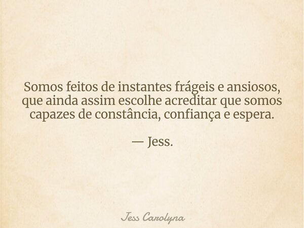 Somos feitos de instantes frágeis e ansiosos, que ainda assim escolhe acreditar que somos capazes de constância, confiança e espera. — Jess.... Frase de Jess Carolyna.