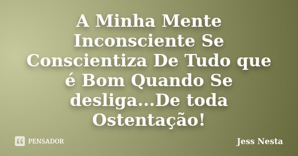 A Minha Mente Inconsciente Se Conscientiza De Tudo que é Bom Quando Se desliga...De toda Ostentação!... Frase de Jess Nesta.