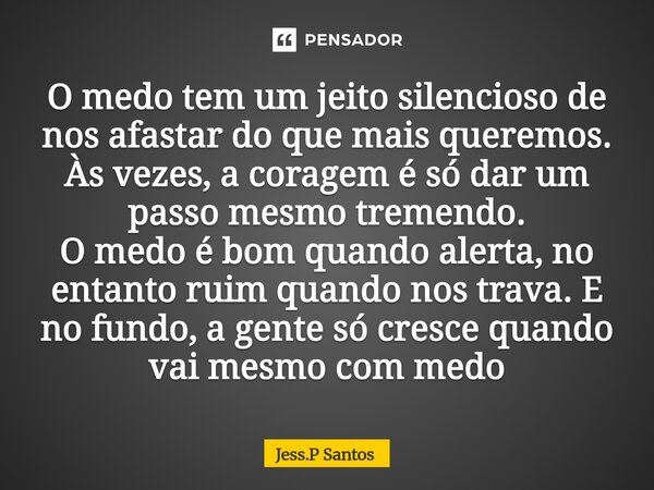 O medo tem um jeito silencioso de nos afastar do que mais queremos. Às vezes, a coragem é só dar um passo mesmo tremendo. O medo é bom quando alerta, no entanto... Frase de Jess.P Santos.