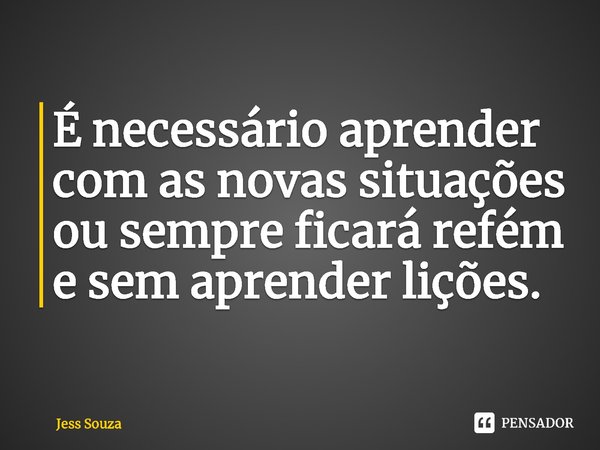 ⁠É necessário aprender com as novas situações ou sempre ficará refém e sem aprender lições.... Frase de Jess Souza.