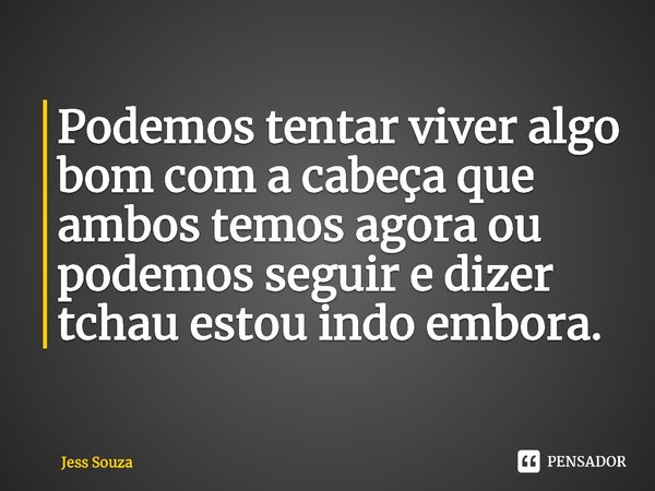 ⁠Podemos tentar viver algo bom com a cabeça que ambos temos agora ou podemos seguir e dizer tchau estou indo embora.... Frase de Jess Souza.