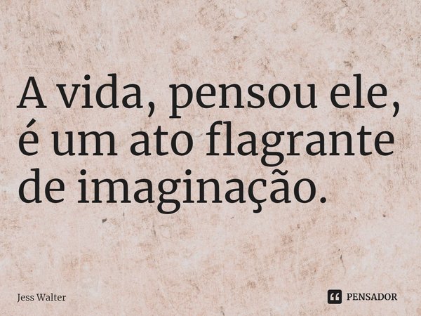 ⁠A vida, pensou ele, é um ato flagrante de imaginação.... Frase de Jess Walter.