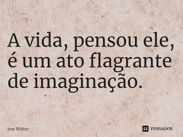 ⁠A vida, pensou ele, é um ato flagrante de imaginação.... Frase de Jess Walter.