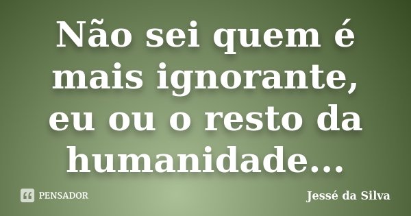 Não sei quem é mais ignorante, eu ou o resto da humanidade...... Frase de Jessé da Silva.