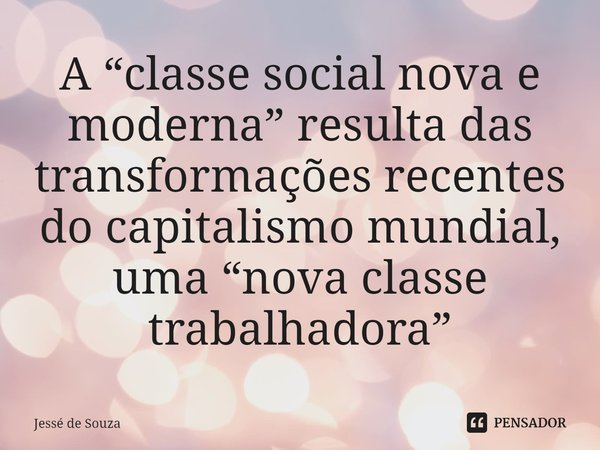 ⁠A “classe social nova e moderna” resulta das transformações recentes do capitalismo mundial, uma “nova classe trabalhadora”... Frase de Jessé de Souza.