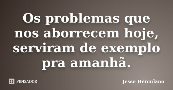 Os problemas que nos aborrecem hoje, serviram de exemplo pra amanhã.... Frase de Jesse Herculano.