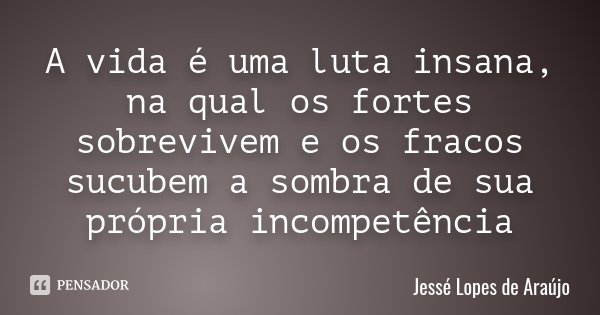 A vida é uma luta insana, na qual os fortes sobrevivem e os fracos sucubem a sombra de sua própria incompetência... Frase de Jessé Lopes de Araújo.