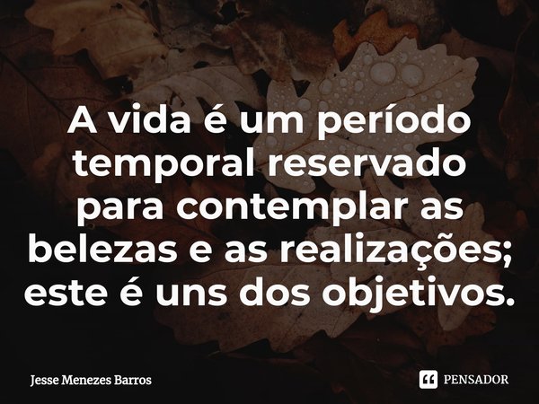 ⁠A vida é um período temporal reservado para contemplar as belezas e as realizações; este é uns dos objetivos.... Frase de Jesse Menezes Barros.