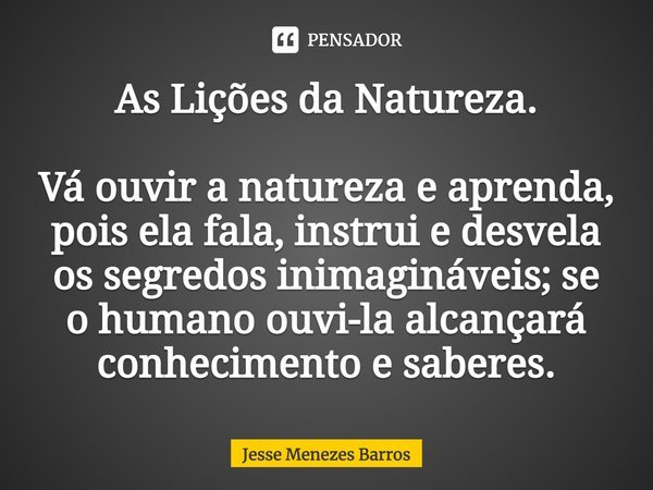 ⁠As Lições da Natureza. Vá ouvir a natureza e aprenda, pois ela fala, instrui e desvela os segredos inimagináveis; se o humano ouvi-la alcançará conhecimento e ... Frase de Jesse Menezes Barros.