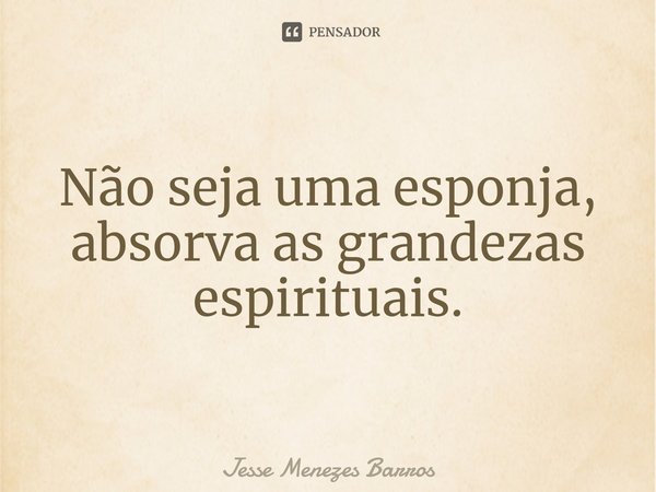 Não seja uma esponja, absorva as grandezas espirituais.... Frase de Jesse Menezes Barros.