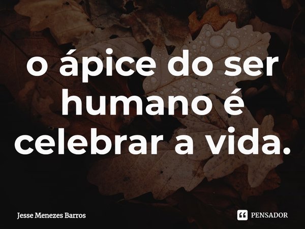 ⁠o ápice do ser humano é celebrar a vida.... Frase de Jesse Menezes Barros.
