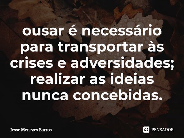 ⁠ousar é necessário para transportar às crises e adversidades; realizar as ideias nunca concebidas.... Frase de Jesse Menezes Barros.
