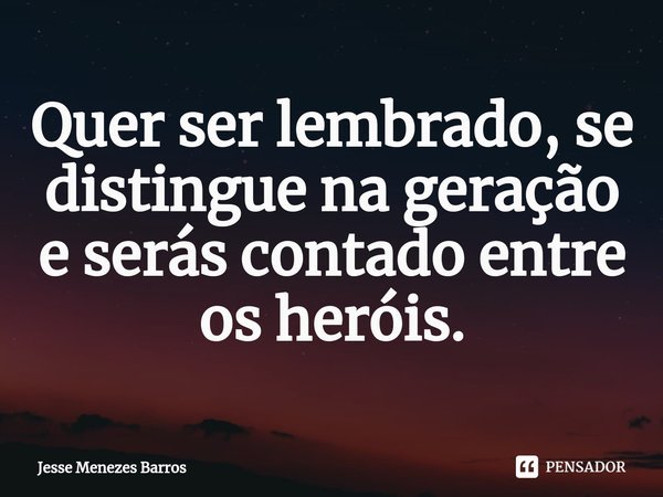 ⁠Quer ser lembrado, se distingue na geração e serás contado entre os heróis.... Frase de Jesse Menezes Barros.