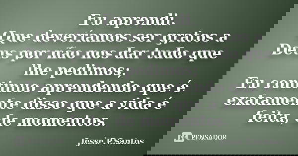 Eu aprendi. Que deveríamos ser gratos a Deus por não nos dar tudo que lhe pedimos; Eu continuo aprendendo que é exatamente disso que a vida é feita, de momentos... Frase de Jesse P. Santos.